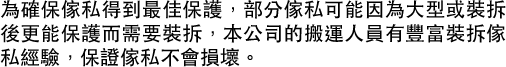 為確保傢私得到最佳保護，部分傢私可能因為大型或裝拆後更能保護而需要裝拆，本公司的搬運人員有豐富裝拆傢私經驗，保證傢私不會損壞。